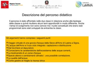 Descrizione del percorso didattico
Il percorso è stato affrontato nelle due classi in relazione anche alla tipologia
della classe e quindi risultano alcuni temi approfonditi in modo differente. Anche
i tempi di svolgimento non sono coincisi ma i nuclei concettuali che erano stati
programmati sono stati sviluppati da entrambe le classi.
Gli argomenti hanno compreso i seguenti punti:
Viaggio virtuale di una goccia d'acqua dalla Sieve all'Arno di Lastra a Signa,
L'acqua dell'Arno e il suo ciclo integrato: captazione e distribuzione
Dal bicchiere al depuratore
Conosciamo le caratteristiche dell'ecosistema delle acque correnti,
La biodiversità di un corso d'acqua
Specie aliene e cambiamenti climatici : una possibile correlazione.
La qualità dell'acqua
Come gestire al meglio la risorsa idrica
 
