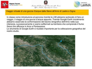 Viaggio virtuale di una goccia d'acqua dalla Sieve all'Arno di Lastra a Signa
In classe come introduzione al percorso tramite la LIM abbiamo ipotizzato di fare un
viaggio, il viaggio di una goccia d’acqua appunto. Tramite Google Earth inizialmente
abbiamo osservato la conformazione del bacino idrografico dell’Arno nella sua
interezza, successivamente ci siamo soffermati sul territorio che comprende il fiume
Sieve che affluisce in Arno a Pontassieve.
Lo strumento di Google Earth è risultato importante per la collocazione geografica del
nostro studio.
 