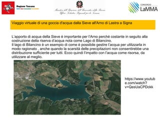 Viaggio virtuale di una goccia d'acqua dalla Sieve all'Arno di Lastra a Signa
L’apporto di acqua della Sieve è importante per l’Arno perché costante in seguito alla
costruzione della riserva d’acqua nota come Lago di Bilancino.
Il lago di Bilancino è un esempio di come è possibile gestire l’acqua per utilizzarla in
modo ragionato , anche quando la scarsità delle precipitazioni non consentirebbe una
distribuzione sufficiente per tutti. Ecco quindi l’impatto con l’acqua come risorsa, da
utilizzare al meglio.
https://www.youtub
e.com/watch?
v=QesUaCPDckk
 
