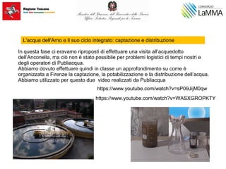L'acqua dell'Arno e il suo ciclo integrato: captazione e distribuzione
In questa fase ci eravamo riproposti di effettuare una visita all’acquedotto
dell’Anconella, ma ciò non è stato possibile per problemi logistici di tempi nostri e
degli operatori di Publiacqua.
Abbiamo dovuto effettuare quindi in classe un approfondimento su come è
organizzata a Firenze la captazione, la potabilizzazione e la distribuzione dell’acqua.
Abbiamo utilizzato per questo due video realizzati da Publiacqua
https://www.youtube.com/watch?v=sP09JijM0qw
https://www.youtube.com/watch?v=WASXGROPKTY
 