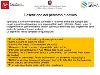 Descrizione del percorso didattico
Il percorso è stato affrontato nelle due classi in relazione anche alla tipologia della
classe e quindi risultano alcuni temi approfonditi in modo differente. Anche i tempi di
svolgimento non sono coincisi ma i nuclei concettuali che erano stati programmati sono
stati sviluppati da entrambe le classi.
Gli argomenti hanno compreso i seguenti punti:
Come si rilevano i dati meteo: quali sono gli strumenti
Come si usano gli strumenti meteo
La centralina meteo classica e quella elettronica
Osserviamo il cielo e le nubi: i segnali delle perturbazioni
Intervento del Dott Gozzini in Aula Magna della nostra Scuola
Rileviamo per una settimana il tempo e confrontiamo i dati con i dati forniti in rete
dal LAMMA
Studio di un caso meteo: Analisi individuale di una situazione meteorologica
Dal tempo al clima. La paleoclimatologia : intervento della Dott.ssa Buonamici sui
metodi di studio dei cambiamenti climatici
E’ arrivata la centralina meteo elettronica : istallazione
 
