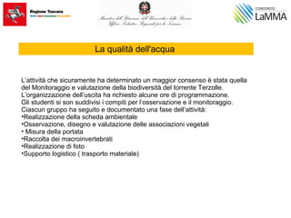 La qualità dell'acqua
L’attività che sicuramente ha determinato un maggior consenso è stata quella
del Monitoraggio e valutazione della biodiversità del torrente Terzolle.
L’organizzazione dell’uscita ha richiesto alcune ore di programmazione.
Gli studenti si son suddivisi i compiti per l’osservazione e il monitoraggio.
Ciascun gruppo ha seguito e documentato una fase dell’attività:
•Realizzazione della scheda ambientale
•Osservazione, disegno e valutazione delle associazioni vegetali
• Misura della portata
•Raccolta dei macroinvertebrati
•Realizzazione di foto
•Supporto logistico ( trasporto materiale)
 