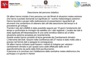 Descrizione del percorso didattico
Gli allievi hanno iniziato il loro percorso con dei filmati di situazioni meteo estreme
che hanno suscitato domande sul significato di “ evento meteorologico estremo”.
Hanno lavorato a gruppi nella realizzazione di presentazioni riguardanti gli
strumenti che consentono di ottenere dati utili alla descrizione del tempo e di
prevederne gli sviluppi.
Tramite il sito del LAMMA è stato possibile seguire per 10 giorni l’andamento del
tempo e confrontare le immagini da satellite con i dati registrati. L’analisi dei dati è
stata applicata all’interpretazione di una carta sinottica relativa ad un’altra
situazione estrema accaduta più recentemente.
Queste analisi hanno condotto al tema generale dei Cambiamenti climatici.
L’intervento del Dott. Gozzini nella Conferenza del 27 marzo è stato molto utile e
preciso nel fornire dati e spiegare le conseguenze.
Gli allievi hanno richiesto quali fossero i metodi di indagine per valutare i
cambiamenti climatici e per questo sono state effettuate delle ore di
approfondimento da parte della Dott.ssa Buonamici.
Il percorso si è concluso con l’istallazione della centralina meteo elettronica che
purtroppo ci è giunta in ritardo!
 