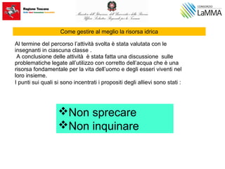 Come gestire al meglio la risorsa idrica
Al termine del percorso l’attività svolta è stata valutata con le
insegnanti in ciascuna classe .
A conclusione delle attività è stata fatta una discussione sulle
problematiche legate all’utilizzo con corretto dell’acqua che è una
risorsa fondamentale per la vita dell’uomo e degli esseri viventi nel
loro insieme.
I punti sui quali si sono incentrati i propositi degli allievi sono stati :
Non sprecare
Non inquinare
 