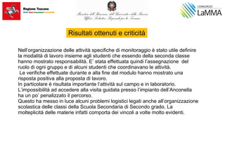 Nell’organizzazione delle attività specifiche di monitoraggio è stato utile definire
la modalità di lavoro insieme agli studenti che essendo della seconda classe
hanno mostrato responsabilità. E’ stata effettuata quindi l’assegnazione del
ruolo di ogni gruppo e di alcuni studenti che coordinavano le attività.
Le verifiche effettuate durante e alla fine del modulo hanno mostrato una
risposta positiva alla proposta di lavoro.
In particolare è risultata importante l’attività sul campo e in laboratorio.
L’impossibilità ad accedere alla visita guidata presso l’impianto dell’Anconella
ha un po’ penalizzato il percorso.
Questo ha messo in luce alcuni problemi logistici legati anche all’organizzazione
scolastica delle classi della Scuola Secondaria di Secondo grado. La
molteplicità delle materie infatti comporta dei vincoli a volte molto evidenti.
Risultati ottenuti e criticità
 
