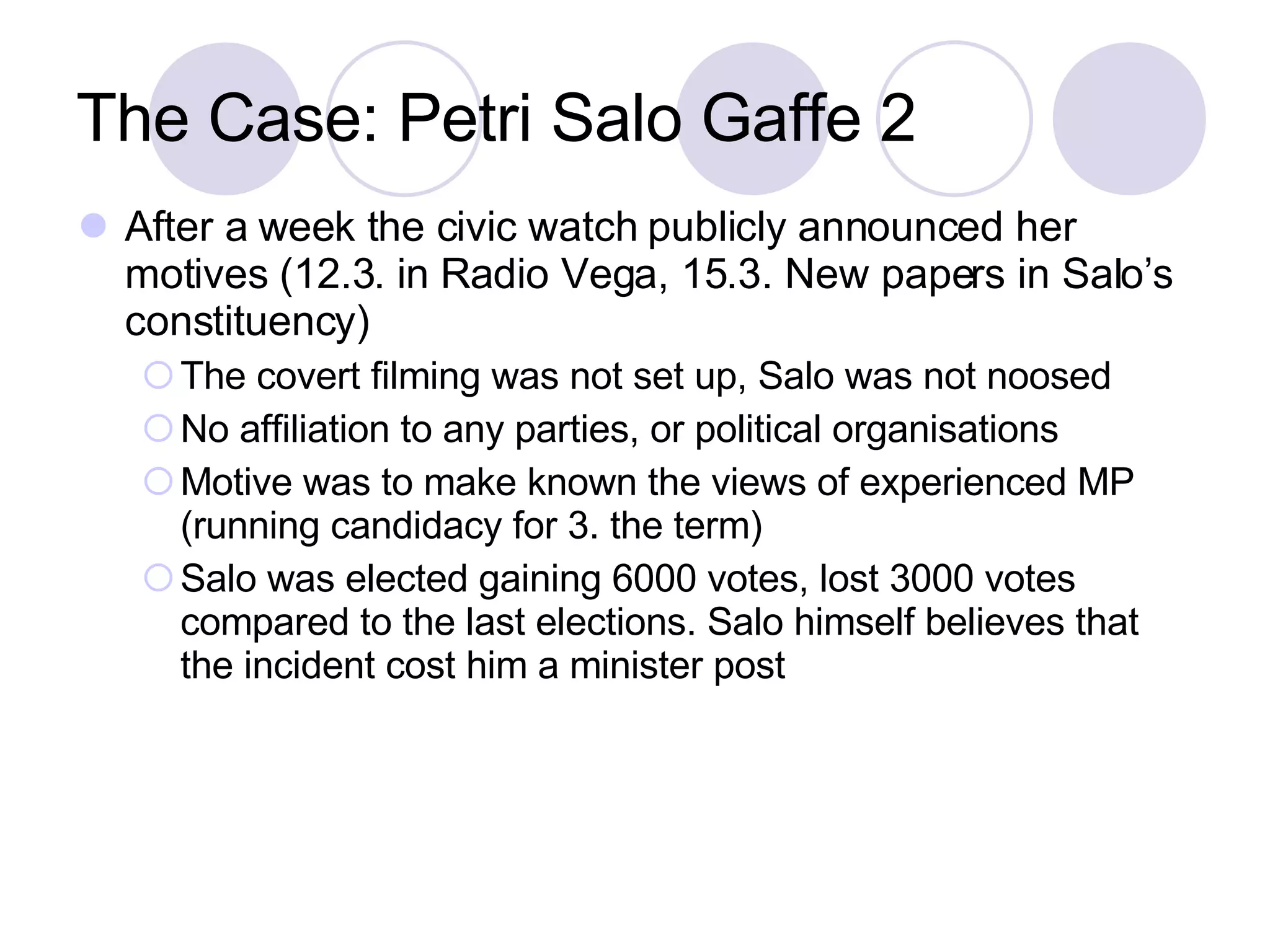 The Case: Petri Salo Gaffe 2 After a week the civic watch publicly announced her motives (12.3. in Radio Vega, 15.3. New papers in Salo’s constituency) ‏ The covert filming was not set up, Salo was not noosed No affiliation to any parties, or political organisations Motive was to make known the views of experienced MP (running candidacy for 3. the term) ‏ Salo was elected gaining 6000 votes, lost 3000 votes compared to the last elections. Salo himself believes that the incident cost him a minister post 