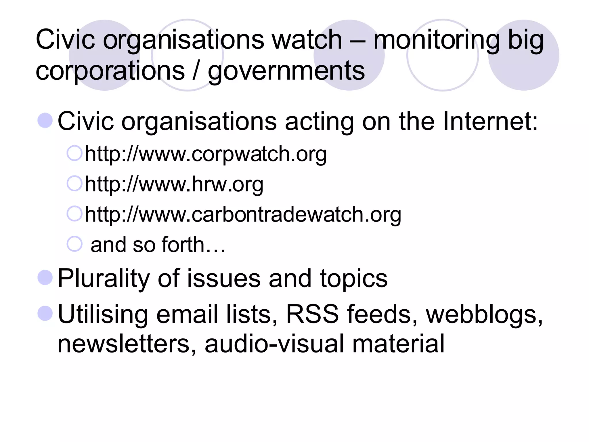 Civic organisations watch – monitoring big corporations / governments Civic organisations acting on the Internet: http://www.corpwatch.org  http://www.hrw.org  http://www.carbontradewatch.org and so forth… Plurality of issues and topics Utilising email lists, RSS feeds, webblogs, newsletters, audio-visual material 