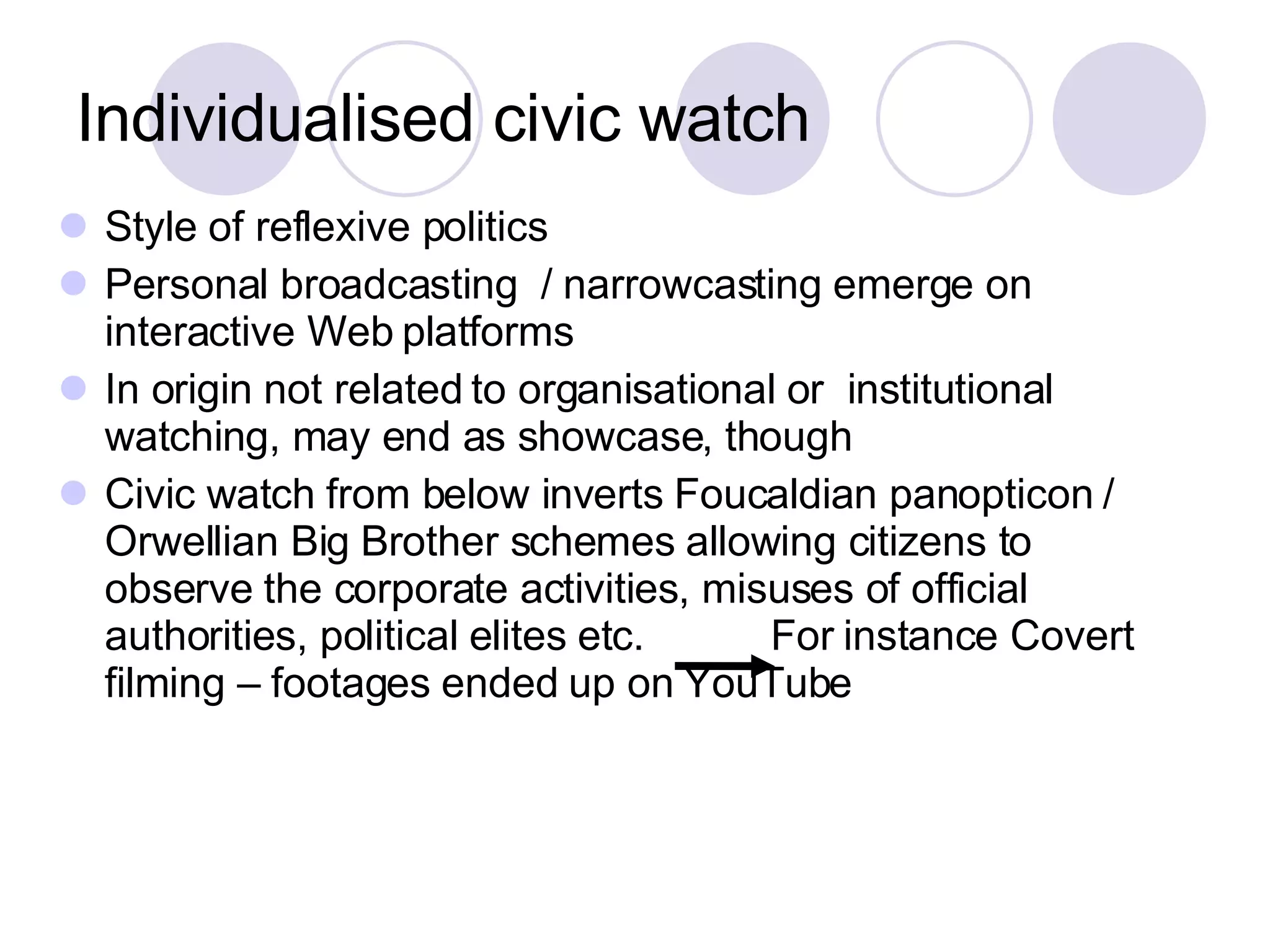 Individualised civic watch Style of reflexive politics Personal broadcasting  / narrowcasting emerge on interactive Web platforms  In origin not related to organisational or  institutional watching, may end as showcase, though Civic watch from below inverts Foucaldian panopticon / Orwellian Big Brother schemes allowing citizens to observe the corporate activities, misuses of official authorities, political elites etc.  For instance Covert filming – footages ended up on YouTube 