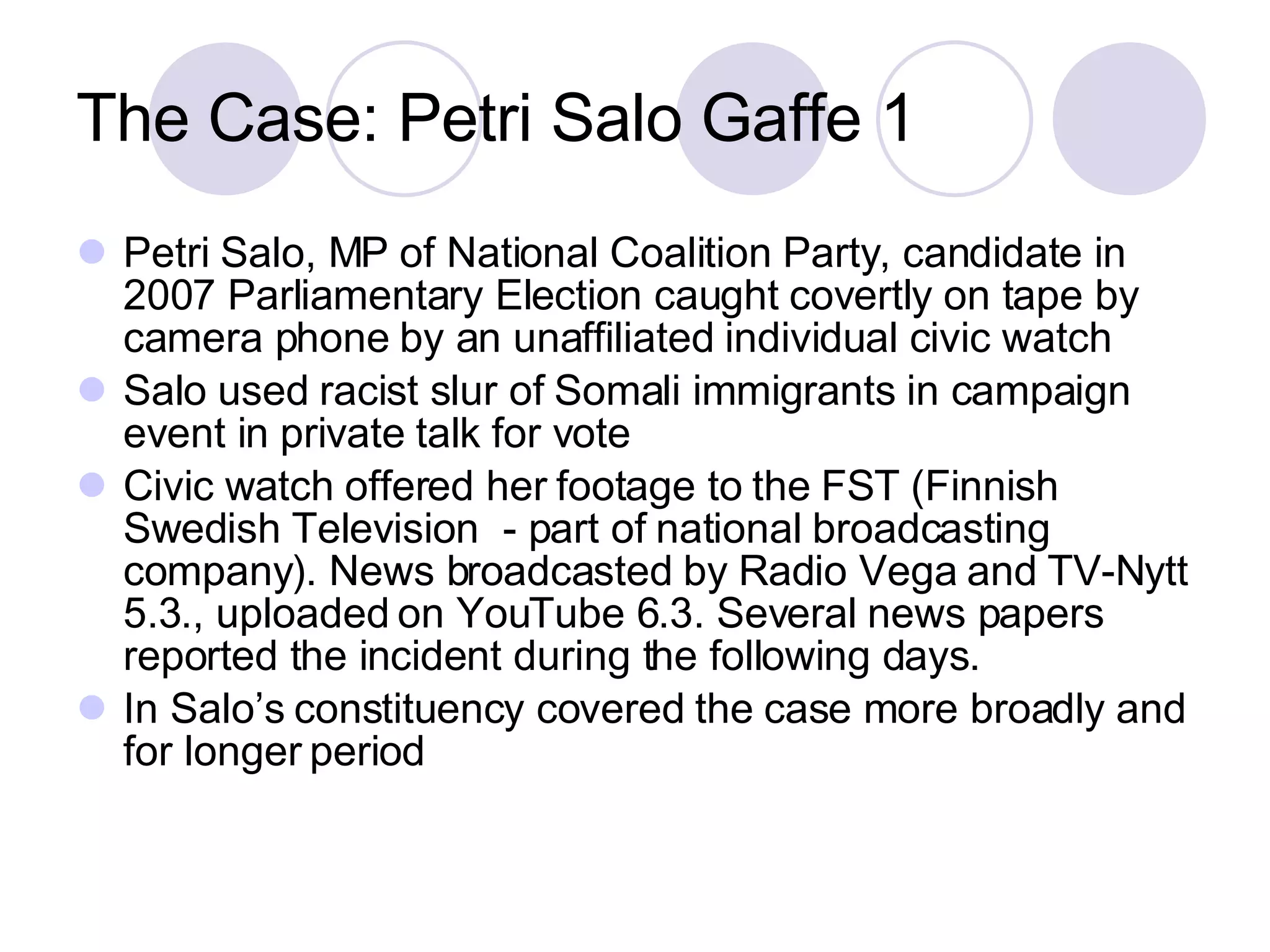 The Case: Petri Salo Gaffe 1 Petri Salo, MP of National Coalition Party, candidate in 2007 Parliamentary Election caught covertly on tape by camera phone by an unaffiliated individual civic watch Salo used racist slur of Somali immigrants in campaign event in private talk for vote Civic watch offered her footage to the FST (Finnish Swedish Television  - part of national broadcasting company). News broadcasted by Radio Vega and TV-Nytt 5.3., uploaded on YouTube 6.3. Several news papers reported the incident during the following days. In Salo’s constituency covered the case more broadly and for longer period  