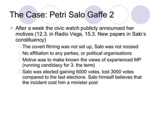 The Case: Petri Salo Gaffe 2 After a week the civic watch publicly announced her motives (12.3. in Radio Vega, 15.3. New papers in Salo’s constituency) ‏ The covert filming was not set up, Salo was not noosed No affiliation to any parties, or political organisations Motive was to make known the views of experienced MP (running candidacy for 3. the term) ‏ Salo was elected gaining 6000 votes, lost 3000 votes compared to the last elections. Salo himself believes that the incident cost him a minister post 