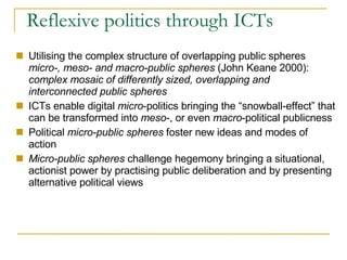 Reflexive politics through ICTs  Utilising the complex structure of overlapping public spheres  micro-, meso- and macro-public spheres  (John Keane 2000):  complex mosaic of differently sized, overlapping and interconnected public spheres ICTs enable digital  micro -politics bringing the “snowball-effect” that can be transformed into  meso -, or even  macro -political publicness Political  micro-public spheres  foster new ideas and modes of action Micro-public spheres  challenge hegemony bringing a situational, actionist power by practising public deliberation and by presenting alternative political views 