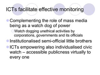 ICTs facilitate effective monitoring Complementing the role of mass media being as a watch dog of power Watch dogging unethical activities by corporations, governments and its officials Institutionalised semi-official little brothers ICTs empowering also individualised civic watch – accessible publicness virtually to every one 