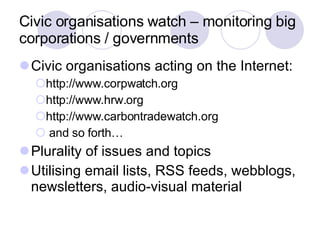Civic organisations watch – monitoring big corporations / governments Civic organisations acting on the Internet: http://www.corpwatch.org  http://www.hrw.org  http://www.carbontradewatch.org and so forth… Plurality of issues and topics Utilising email lists, RSS feeds, webblogs, newsletters, audio-visual material 