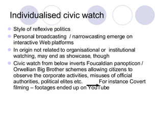 Individualised civic watch Style of reflexive politics Personal broadcasting  / narrowcasting emerge on interactive Web platforms  In origin not related to organisational or  institutional watching, may end as showcase, though Civic watch from below inverts Foucaldian panopticon / Orwellian Big Brother schemes allowing citizens to observe the corporate activities, misuses of official authorities, political elites etc.  For instance Covert filming – footages ended up on YouTube 