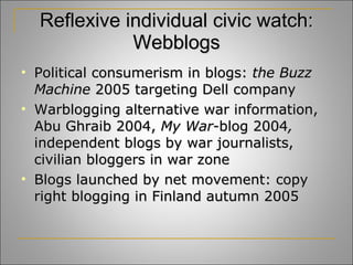 Reflexive individual civic watch: Webblogs Political consumerism in blogs:  the Buzz Machine  2005 targeting Dell company Warblogging alternative war information, Abu Ghraib 2004,  My War- blog 2004 ,  independent blogs by war journalists, civilian bloggers in war zone Blogs launched by net movement: copy right blogging in Finland autumn 2005 