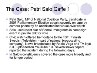The Case: Petri Salo Gaffe 1 Petri Salo, MP of National Coalition Party, candidate in 2007 Parliamentary Election caught covertly on tape by camera phone by an unaffiliated individual civic watch Salo used racist slur of Somali immigrants in campaign event in private talk for vote Civic watch offered her footage to the FST (Finnish Swedish Television  - part of national broadcasting company). News broadcasted by Radio Vega and TV-Nytt 5.3., uploaded on YouTube 6.3. Several news papers reported the incident during the following days. In Salo’s constituency covered the case more broadly and for longer period  