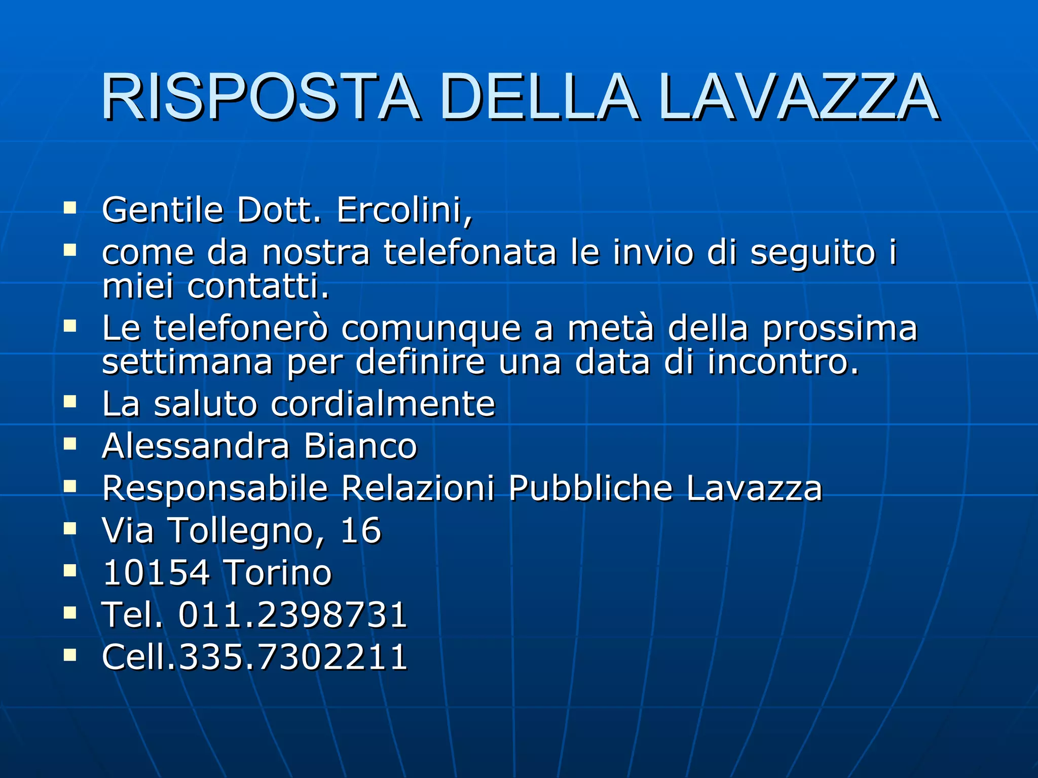 RISPOSTA DELLA LAVAZZA Gentile Dott. Ercolini, come da nostra telefonata le invio di seguito i miei contatti. Le telefonerò comunque a metà della prossima settimana per definire una data di incontro. La saluto cordialmente Alessandra Bianco Responsabile Relazioni Pubbliche Lavazza Via Tollegno, 16 10154 Torino Tel. 011.2398731 Cell.335.7302211 