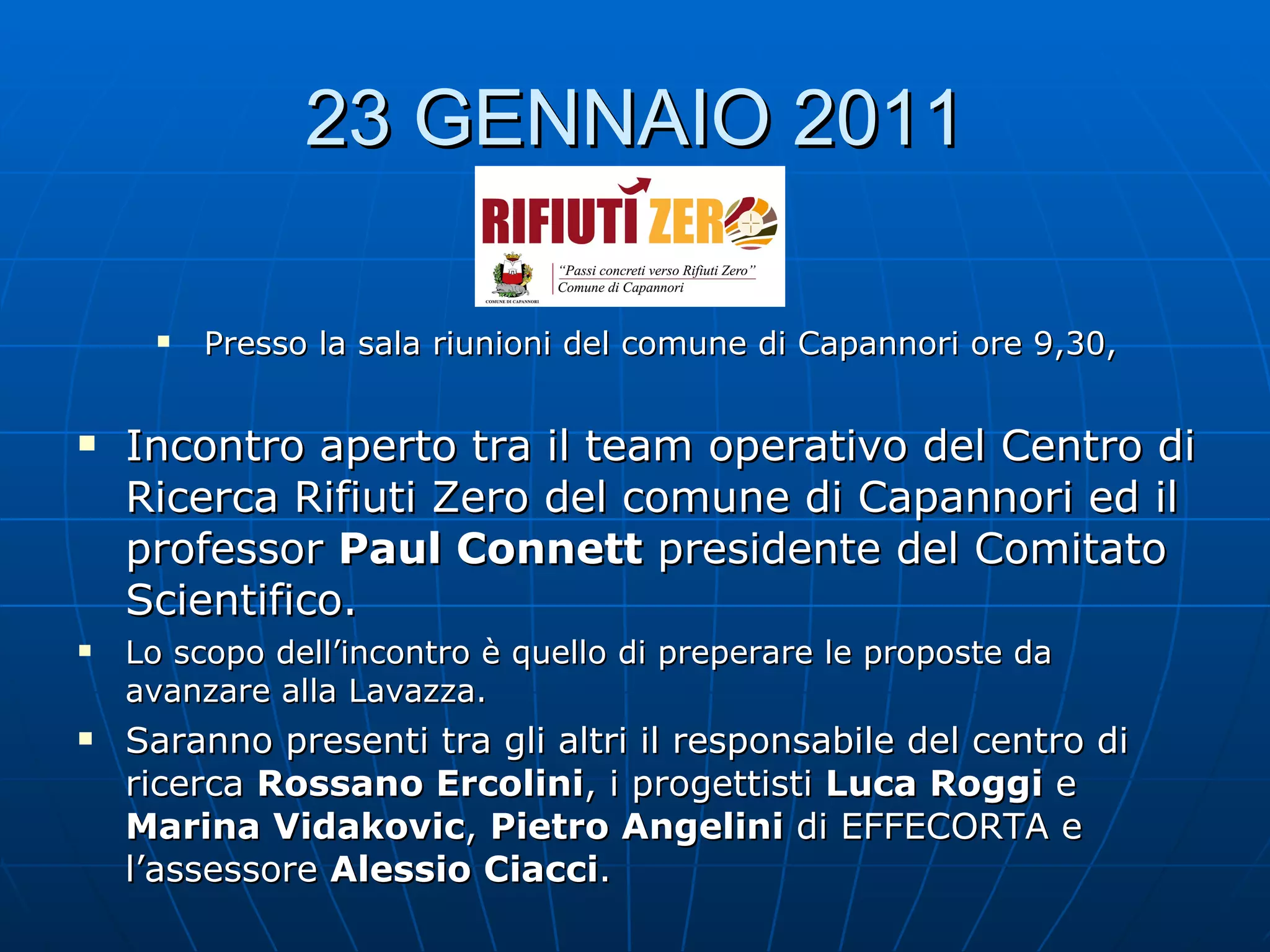23 GENNAIO 2011 Presso la sala riunioni del comune di Capannori ore 9,30, Incontro aperto tra il team operativo del Centro di Ricerca Rifiuti Zero del comune di Capannori ed il professor  Paul Connett  presidente del Comitato Scientifico. Lo scopo dell’incontro è quello di preperare le proposte da avanzare alla Lavazza. Saranno presenti tra gli altri il responsabile del centro di ricerca  Rossano Ercolini , i progettisti  Luca Roggi  e  Marina Vidakovic ,  Pietro Angelini  di EFFECORTA e l’assessore  Alessio Ciacci . 