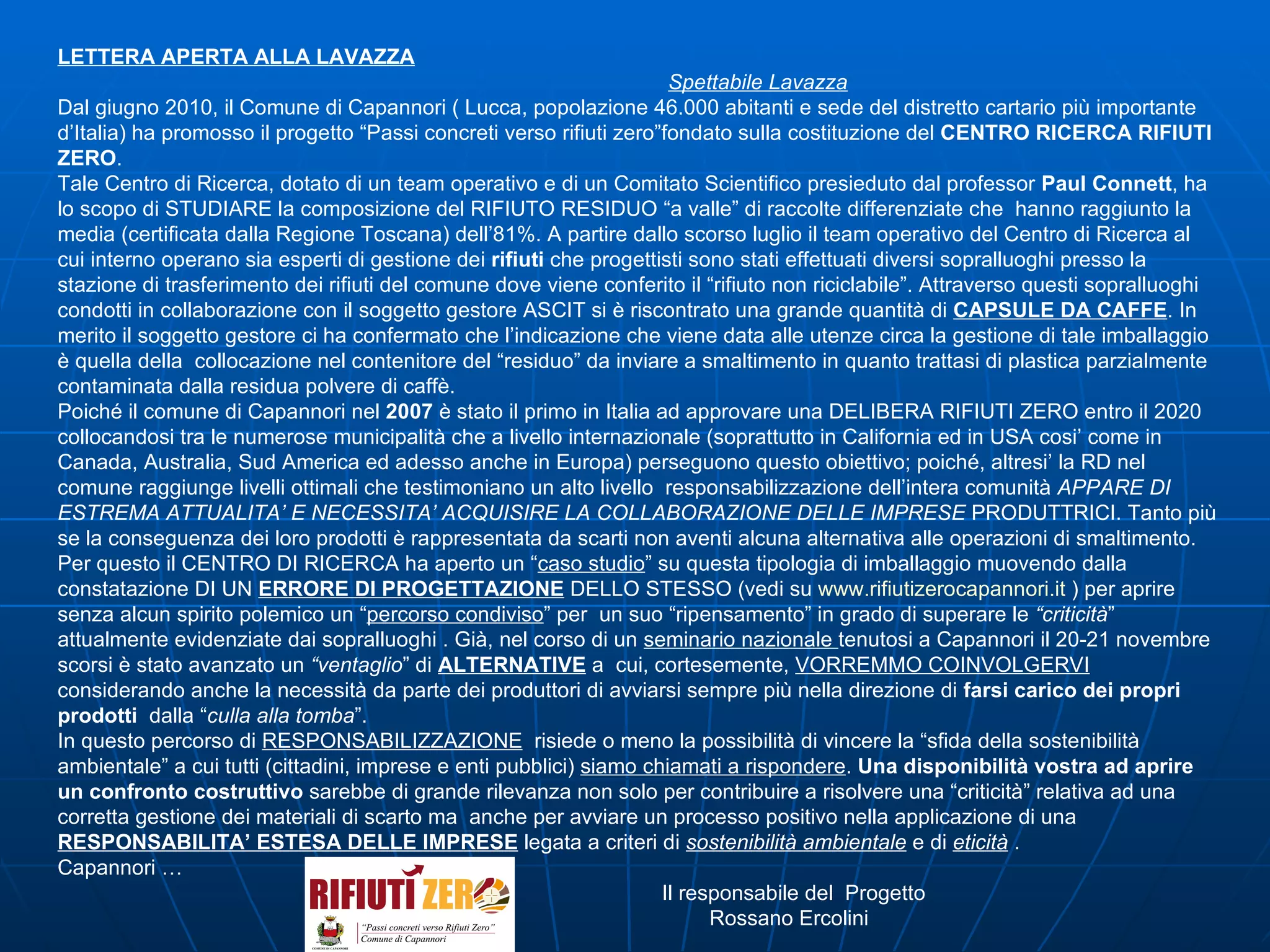 LETTERA APERTA ALLA LAVAZZA Spettabile Lavazza Dal giugno 2010, il Comune di Capannori ( Lucca, popolazione 46.000 abitanti e sede del distretto cartario più importante d’Italia) ha promosso il progetto “Passi concreti verso rifiuti zero”fondato sulla costituzione del  CENTRO RICERCA RIFIUTI ZERO . Tale Centro di Ricerca, dotato di un team operativo e di un Comitato Scientifico presieduto dal professor  Paul Connett , ha lo scopo di STUDIARE la composizione del RIFIUTO RESIDUO “a valle” di raccolte differenziate che  hanno raggiunto la media (certificata dalla Regione Toscana) dell’81%. A partire dallo scorso luglio il team operativo del Centro di Ricerca al cui interno operano sia esperti di gestione dei  rifiuti  che progettisti sono stati effettuati diversi sopralluoghi presso la stazione di trasferimento dei rifiuti del comune dove viene conferito il “rifiuto non riciclabile”. Attraverso questi sopralluoghi condotti in collaborazione con il soggetto gestore ASCIT si è riscontrato una grande quantità di  CAPSULE DA CAFFE . In merito il soggetto gestore ci ha confermato che l’indicazione che viene data alle utenze circa la gestione di tale imballaggio  è quella della  collocazione nel contenitore del “residuo” da inviare a smaltimento in quanto trattasi di plastica parzialmente contaminata dalla residua polvere di caffè.  Poiché il comune di Capannori nel  2007  è stato il primo in Italia ad approvare una DELIBERA RIFIUTI ZERO entro il 2020 collocandosi tra le numerose municipalità che a livello internazionale (soprattutto in California ed in USA cosi’ come in Canada, Australia, Sud America ed adesso anche in Europa) perseguono questo obiettivo; poiché, altresi’ la RD nel comune raggiunge livelli ottimali che testimoniano un alto livello  responsabilizzazione dell’intera comunità  APPARE DI ESTREMA   ATTUALITA’ E NECESSITA’ ACQUISIRE LA COLLABORAZIONE DELLE IMPRESE  PRODUTTRICI. Tanto più se la conseguenza dei loro prodotti è rappresentata da scarti non aventi alcuna alternativa alle operazioni di smaltimento.  Per questo il CENTRO DI RICERCA ha aperto un “ caso studio ” su questa tipologia di imballaggio muovendo dalla constatazione DI UN  ERRORE DI PROGETTAZIONE  DELLO STESSO (vedi su  www.rifiutizerocapannori.it  ) per aprire senza alcun spirito polemico un “ percorso condiviso ” per  un suo “ripensamento” in grado di superare le  “criticità ”  attualmente evidenziate dai sopralluoghi . Già, nel corso di un  seminario nazionale  tenutosi a Capannori il 20-21 novembre scorsi è stato avanzato un  “ventaglio ” di  ALTERNATIVE   a  cui, cortesemente,  VORREMMO COINVOLGERVI  considerando anche la necessità da parte dei produttori di avviarsi sempre più nella direzione di  farsi carico dei propri prodotti   dalla “ culla alla tomba ”. In questo percorso di  RESPONSABILIZZAZIONE   risiede o meno la possibilità di vincere la “sfida della sostenibilità ambientale” a cui tutti (cittadini, imprese e enti pubblici)  siamo chiamati a rispondere .  Una disponibilità vostra ad aprire un confronto costruttivo  sarebbe di grande rilevanza non solo per contribuire a risolvere una “criticità” relativa ad una corretta gestione dei materiali di scarto ma  anche per avviare un processo positivo nella applicazione di una  RESPONSABILITA’ ESTESA DELLE IMPRESE  legata a criteri di  sostenibilità ambientale  e di  eticità  . Capannori … Il responsabile del  Progetto Rossano Ercolini 