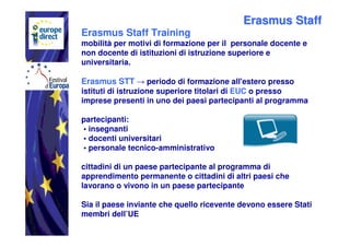 Erasmus Staff
Erasmus Staff Training
mobilità per motivi di formazione per il personale docente e
non docente di istituzioni di istruzione superiore e
universitaria.

Erasmus STT → periodo di formazione all'estero presso
istituti di istruzione superiore titolari di EUC o presso
imprese presenti in uno dei paesi partecipanti al programma

partecipanti:
• insegnanti
• docenti universitari
• personale tecnico-amministrativo

cittadini di un paese partecipante al programma di
apprendimento permanente o cittadini di altri paesi che
lavorano o vivono in un paese partecipante

Sia il paese inviante che quello ricevente devono essere Stati
membri dell’UE
 