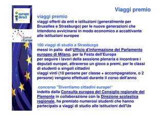 Viaggi premio
viaggi premio
viaggi offerti da enti e istituzioni (generalmente per
Bruxelles e Strasburgo) per le nuove generazioni che
intendono avvicinarsi in modo economico e accattivante
alle istituzioni europee

100 viaggi di studio a Strasburgo
messi in palio dall‘Ufficio d'informazione del Parlamento
europeo di Milano, per la Festa dell'Europa
per seguire i lavori della sessione plenaria e incontrare i
deputati europei, attraverso un gioco a premi, per le classi
di studenti o singoli cittadini
viaggi vinti (10 persone per classe + accompagnatore, o 2
persone) vengono effettuati durante il corso dell'anno

 concorso "Diventiamo cittadini europei“
indetto dalla Consulta europea del Consiglio regionale del
Piemonte in collaborazione con la Direzione scolastica
regionale, ha premiato numerosi studenti che hanno
partecipato a viaggi di studio alle istituzioni dell'Ue
 
