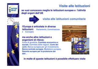Visite alle Istituzioni
se vuoi conoscere meglio le istituzioni europee e l’attività
degli organi dell’UE

                      visita alle istituzioni comunitarie

l'Europa è articolata in diverse
istituzioni: Parlamento, Commissione
e    Consiglio

ma anche altre istituzioni e
organismi di rilievo:
Corte di giustizia, Comitato economico e
sociale, Comitato delle regioni, Corte dei
conti, Banca europea per gli investimenti,
Banca centrale europea, Mediatore europeo,
Garante europeo per la protezione dei
dati…

    in molte di queste istituzioni è possibile effettuare visite
 