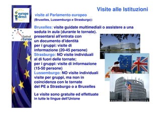Visite alle Istituzioni
visite al Parlamento europeo
(Bruxelles, Lussemburgo e Strasburgo):

Bruxelles: visite guidate multimediali o assistere a una
seduta in aula (durante le tornate).
presentarsi all'entrata con
un documento d'identità
per i gruppi: visite di
informazione (20-45 persone)
Strasburgo: NO visite individuali
al di fuori delle tornate;
per i gruppi: visite di informazione
(15-50 persone)
Lussemburgo: NO visite individuali
visite per gruppi, ma non in
coincidenza con le tornate
del PE a Strasburgo o a Bruxelles

Le visite sono gratuite ed effettuate
in tutte le lingue dell'Unione
 