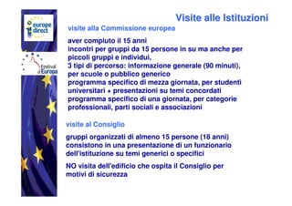 Visite alle Istituzioni
visite alla Commissione europea
aver compiuto il 15 anni
incontri per gruppi da 15 persone in su ma anche per
piccoli gruppi e individui,
3 tipi di percorso: informazione generale (90 minuti),
per scuole o pubblico generico
programma specifico di mezza giornata, per studenti
universitari + presentazioni su temi concordati
programma specifico di una giornata, per categorie
professionali, parti sociali e associazioni

visite al Consiglio
gruppi organizzati di almeno 15 persone (18 anni)
consistono in una presentazione di un funzionario
dell'istituzione su temi generici o specifici
NO visita dell'edificio che ospita il Consiglio per
motivi di sicurezza
 