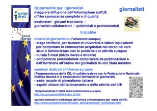 Opportunità per i giornalisti                                         giornalisti
maggiore diffusione dell'informazione sull'UE
offrire conoscenze complete e di qualità
destinatari: giovani free-lance /
giornalisti collaboratori / pubblicisti e professionisti
                                      Iniziative
tirocini di giornalismo (Parlamento europeo)
• stage retribuiti, per laureati di università o istituti equivalenti
  per completare le conoscenze acquistate nel corso dei loro
  studi e familiarizzare con le politiche e le attività europee
• durata 5 mesi (inizio marzo e ottobre)
• competenza professionale comprovata da pubblicazioni o
  dall'iscrizione all'ordine dei giornalisti di uno Stato membro
seminari dedicati all'Unione europea
(Rappresentanza della CE, in collaborazione con la Federazione Nazionale
Stampa Italiana e le associazioni territoriali di giornalisti)
• sede: scuole di giornalismo italiane
• aspetti chiave dell'ordinamento e delle attività dell’UE
 Rappresentanza in Italia della Commisisone europea:
http://ec.europa.eu/italia/index_it.htm

sezione Seminari e workshops dell'Ufficio d'informazione per l'Italia del PE:
http://www.europarl.it/view/it/nostre_attivita/seminari_workshops.html
 