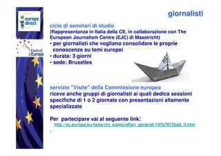 giornalisti
ciclo di seminari di studio
(Rappresentanza in Italia della CE, in collaborazione con The
European Journalism Centre (EJC) di Maastricht)
• per giornalisti che vogliano consolidare le proprie
  conoscenze su temi europei
• durata: 3 giorni
• sede: Bruxelles



servizio "Visite" della Commissione europea
riceve anche gruppi di giornalisti ai quali dedica sessioni
specifiche di 1 o 2 giornate con presentazioni altamente
specializzate

Per partecipare vai al seguente link:
    http://ec.europa.eu/italia/chi_siamo/affari_generali/107e7672ba0_it.htm
.
 