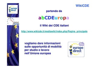 WikiCDE
                      partendo da




                il Wiki dei CDE italiani

http://www.wikicde.it/mediawiki/index.php/Pagina_principale




  vogliamo dare informazioni
  sulle opportunità di mobilità
  per studio e lavoro
  nell’Unione europea
 