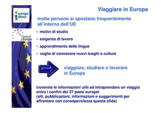 Viaggiare in Europa
molte persone si spostano frequentemente
all’interno dell’UE
• motivi di studio
• esigenze di lavoro
• apprendimento delle lingue
• voglia di conoscere nuovi luoghi e culture


               viaggiare, studiare e lavorare
               in Europa


troverete le informazioni utili ad intraprendere un viaggio
entro i confini dei 27 paesi europei
(siti, pubblicazioni, informazioni e suggerimenti per
affrontare con consapevolezza questa sfida)
 