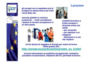 Lavorare
gli europei non si aspettano più di
svolgere lo stesso lavoro per tutto
l’arco della vita

mercato globale in continuo
evoluzione → molti considerano              mobilità lavorativa a
l’ipotesi di cercare occupazione in         livello europeo è
un altro paese                              divenuta ormai una
                                            realtà:
                                             • per necessità
                                             • per aspirare a un
                                            maggiore
                                               benessere e a una
                                            vita migliore

    se hai deciso di viaggiare in Europa per motivi di lavoro
                        visita questo sito:
http://europa.eu/youth/working/index_eu_it.html
  troverai informazioni su politiche occupazionali, normative,
procedure di assunzione, redazione del CV, permessi di lavoro.
 