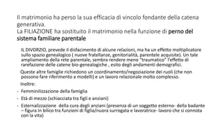 Il matrimonio ha perso la sua efficacia di vincolo fondante della catena
generativa.
La FILIAZIONE ha sostituito il matrimonio nella funzione di perno del
sistema familiare parentale
IL DIVORZIO, prevede il disfacimento di alcune relazioni, ma ha un effetto moltiplicatore
sullo spazio genealogico ( nuove fratellanze, genitorialità, parentele acquisite). Un tale
ampliamento della rete parentale, sembra rendere meno “traumatico” l’effetto di
rarefazione delle catene bio-genealogiche , esito degli andamenti demografici.
Queste altre famiglie richiedono un coordinamento/negoziazione dei ruoli (che non
possono fare riferimento a modelli) e un lavoro relazionale molto complesso.
Inoltre:
- Femminilizzazione della famiglia
- Età di mezzo (schiacciata tra figli e anziani)
- Esternalizzazione della cura degli anziani (presenza di un soggetto esterno- della badante
– figura in bilico tra funzioni di figlia/nuora surrogata e lavoratrice- lavoro che si connota
con la vita)
 