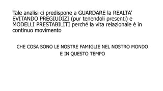 Tale analisi ci predispone a GUARDARE la REALTA’
EVITANDO PREGIUDIZI (pur tenendoli presenti) e
MODELLI PRESTABILITI perché la vita relazionale è in
continuo movimento
CHE COSA SONO LE NOSTRE FAMIGLIE NEL NOSTRO MONDO
E IN QUESTO TEMPO
 
