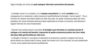 Oggi le famiglie non hanno più quel sostegno informale comunitario del passato.
Le famiglie vivono in un contesto in cui il tessuto comunitario si è molto rarefatto con la
conseguenza di un isolamento e della mancanza di quell’interfaccia tra famiglie e “servizi esperti” . Fino a
vent’anni fa il tessuto comunitario italiano ha retto come tale, con quella conoscenza pratica del vivere
quotidiano che veniva trasmessa attraverso figure significative di vicinato e di amicizia, cioè attraverso i
rapporti informali che erano fondamentali.
Venendo meno questo tessuto comunitario le famiglie sono diventate un contesto piccolo di
sviluppo e di crescita dei bambini, impoverito di quella conoscenza pratica che che è stata
alla base della genitorialità per tanti anni.
Le famiglie si ritrovano in una specie di isolamento di conoscenza e quando si rivolgono fuori da sé,
perché dentro non trovano tutte le risorse, quello che trovano non è una comunità, ma sono direttamente
i servizi, servizi esperti dove lavorano professionisti.
 
