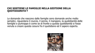 CHI SOSTIENE LE FAMIGLIE NELLA GESTIONE DELLA
QUOTIDIANITA’?
Le domande che nascono dalle famiglie sono domande anche molto
semplici, riguardano il ciuccio, il sonno, il mangiare, la quotidianità delle
famiglie e purtroppo è come se di fronte a questa quotidianità si fosse
venuta a creare questa cesura fra il quotidiano ed il sapere esperto.
 