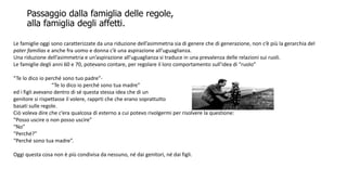 Passaggio dalla famiglia delle regole,
alla famiglia degli affetti.
Le famiglie oggi sono caratterizzate da una riduzione dell’asimmetria sia di genere che di generazione, non c’è più la gerarchia del
pater familias e anche fra uomo e donna c’è una aspirazione all’uguaglianza.
Una riduzione dell’asimmetria e un’aspirazione all’uguaglianza si traduce in una prevalenza delle relazioni sui ruoli.
Le famiglie degli anni 60 e 70, potevano contare, per regolare il loro comportamento sull’idea di “ruolo”
“Te lo dico io perché sono tuo padre”-
“Te lo dico io perché sono tua madre”
ed i figli avevano dentro di sé questa stessa idea che di un
genitore si rispettasse il volere, rapprti che che erano soprattutto
basati sulle regole.
Ciò voleva dire che c’era qualcosa di esterno a cui potevo rivolgermi per risolvere la questione:
“Posso uscire o non posso uscire”
“No”
“Perché?”
“Perché sono tua madre”.
Oggi questa cosa non è più condivisa da nessuno, né dai genitori, né dai figli.
 