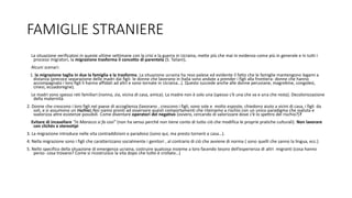FAMIGLIE STRANIERE
La situazione verificatosi in queste ultime settimane con la crisi e la guerra in Ucraina, mette più che mai in evidenza come più in generale e in tutti i
processi migratori, la migrazione trasforma il concetto di parentela (S. Taliani).
Alcuni scenari:
1. la migrazione taglia in due la famiglia e la trasforma. La situazione ucraina ha reso palese ed evidente il fatto che le famiglie mantengono legami a
distanza (precoce separazione delle madri dai figli- le donne che lavorano in Italia sono andate a prender i figli alla frontiera- donne che hanno
accompagnato i loro figli li hanno affidati ad altri e sono tornate in Ucraina…). Questo succede anche alle donne peruviane, magrebine, congolesi,
cinesi, ecuadoregne).
Le madri sono spesso reti familiari (nonna, zia, vicina di casa, amica). La madre non è solo una (spesso c’è una che va e una che resta). Decolonizzazione
della maternità.
2. Donne che crescono i loro figli nel paese di accoglienza (lavorano , crescono i figli, sono sole e molto esposte, chiedono aiuto a vicini di casa, i figli da
soli, e si assumono un rischio).Noi siamo pronti ad osservare questi comportamenti che riteniamo a rischio con un unico paradigma che svaluta e
svalorizza altre esistenze possibili. Come diventare operatori del negativo (ovvero, cercando di valorizzare dove c’è lo spettro del rischio?)?
Evitare di incasellare “in Marocco si fa così” (non ha senso perché non tiene conto di tutto ciò che modifica le proprie pratiche culturali). Non lavorare
con clichès e stereotipi
3. La migrazione introduce nelle vita contraddizioni e paradossi (sono qui, ma presto tornerò a casa…).
4. Nella migrazione sono i figli che caratterizzano socialmente i genitori , al contrario di ciò che avviene di norma ( sono quelli che sanno la lingua, ecc.)
5. Nello specifico della situazione di emergenza ucraina, costruire qualcosa insieme a loro facendo tesoro dell’esperienza di altri migranti (cosa hanno
perso- cosa trovano? Come si ricostruisce la vita dopo che tutto è crollato…)
 