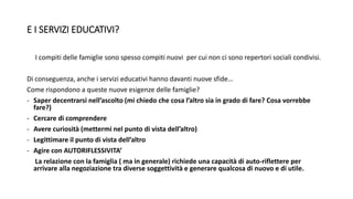 E I SERVIZI EDUCATIVI?
I compiti delle famiglie sono spesso compiti nuovi per cui non ci sono repertori sociali condivisi.
Di conseguenza, anche i servizi educativi hanno davanti nuove sfide…
Come rispondono a queste nuove esigenze delle famiglie?
- Saper decentrarsi nell’ascolto (mi chiedo che cosa l’altro sia in grado di fare? Cosa vorrebbe
fare?)
- Cercare di comprendere
- Avere curiosità (mettermi nel punto di vista dell’altro)
- Legittimare il punto di vista dell’altro
- Agire con AUTORIFLESSIVITA’
La relazione con la famiglia ( ma in generale) richiede una capacità di auto-riflettere per
arrivare alla negoziazione tra diverse soggettività e generare qualcosa di nuovo e di utile.
 