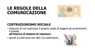 LE REGOLE DELLA
COMUNICAZIONE
COSTRUZIONISMO SOCIALE
• Ciascuno di noi costruisce il proprio modo di leggere gli avvenimenti,
il mondo,
all’interno di sistemi di relazioni,
• quindi si costruisce con altri (co-costruisce).
 