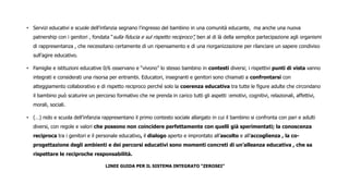 • Servizi educativi e scuole dell’infanzia segnano l’ingresso del bambino in una comunità educante, ma anche una nuova
patnership con i genitori , fondata “sulla fiducia e sul rispetto reciproco”, ben al di là della semplice partecipazione agli organismi
di rappresentanza , che necessitano certamente di un ripensamento e di una riorganizzazione per rilanciare un sapere condiviso
sull’agire educativo.
• Famiglie e istituzioni educative 0/6 osservano e “vivono” lo stesso bambino in contesti diversi; i rispettivi punti di vista vanno
integrati e considerati una risorsa per entrambi. Educatori, insegnanti e genitori sono chiamati a confrontarsi con
atteggiamento collaborativo e di rispetto reciproco perché solo la coerenza educativa tra tutte le figure adulte che circondano
il bambino può scaturire un percorso formativo che ne prenda in carico tutti gli aspetti :emotivi, cognitivi, relazionali, affettivi,
morali, sociali.
• (…) nido e scuola dell’infanzia rappresentano il primo contesto sociale allargato in cui il bambino si confronta con pari e adulti
diversi, con regole e valori che possono non coincidere perfettamente con quelli già sperimentati; la conoscenza
reciproca tra i genitori e il personale educativo, il dialogo aperto e improntato all’ascolto e all’accoglienza , la co-
progettazione degli ambienti e dei percorsi educativi sono momenti concreti di un’alleanza educativa , che sa
rispettare le reciproche responsabilità.
LINEE GUIDA PER IL SISTEMA INTEGRATO “ZEROSEI”
 