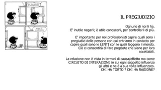 IL PREGIUDIZIO
Ognuno di noi li ha.
E’ inutile negarli; è utile conoscerli, per controllarli di più.
E’ importante per noi professionisti capire quali sono i
pregiudizi delle persone con cui entriamo in contatto per
capire quali sono le LENTI con le quali leggono il mondo.
Ciò ci consentirà di fare proposte che siano per loro
accettabili.
La relazione non è vista in termini di causa/effetto ma come
CIRCUITO DI INTERAZIONE in cui ogni soggetto influenza
gli altri e ne è a sua volta influenzato.
CHI HA TORTO ? CHI HA RAGIONE?
 