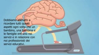 Dobbiamo allenarci a
ricordare tutti questi
aspetti ogni volta che un
bambino, una bambina e
le famiglie entrano nei
servizi e in relazione con
noi professionisti dei
servizi educativi.
 