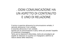 . OGNI COMUNICAZIONE HA
UN ASPETTO DI CONTENUTO
E UNO DI RELAZIONE
Il primo si esprime attraverso la comunicazione verbale, il
secondo attraverso il non verbale.
Il secondo attraverso il non verbale.
Quanto più la comunicazione è sana, tento più prevale l’aspetto
di contenuto (messaggio)
Tanto più la relazione è disturbata, tanto più prevalgono gli
aspetti di relazione (in quanto si è impegnati a definire la
natura stessa della relazione).
 