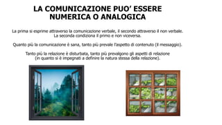 LA COMUNICAZIONE PUO’ ESSERE
NUMERICA O ANALOGICA
La prima si esprime attraverso la comunicazione verbale, il secondo attraverso il non verbale.
La seconda condiziona il primo e non viceversa.
Quanto più la comunicazione è sana, tanto più prevale l’aspetto di contenuto (il messaggio).
Tanto più la relazione è disturbata, tanto più prevalgono gli aspetti di relazione
(in quanto si è impegnati a definire la natura stessa della relazione).
 