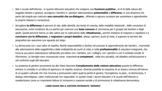 • Nidi e scuole dell’infanzia , in quanto istituzioni educative che svolgono una funzione pubblica , al di là della natura del
soggetto titolare e gestore, accolgono i bambini e i genitori valorizzandone potenzialità e differenze in una dinamica che
parte dal singolo per costruire una comunità che sa dialogare , offrendo a ognuno occasioni per aumentare e approfondire
le proprie relazioni e conoscenze.
• Accogliere la differenza di percorsi di vita, delle identità, dei tempi di crescita, delle modalità relazionali , delle concezioni di
educazione, come condizioni da cui partire per costruire una base comune di convivenza per il gruppo dei bambini e degli
adulti. Questi percorsi hanno un alto valore per la costruzione della cittadinanza , perché chiedono di imparare a rispettare e a
convivere con le differenze, a negoziare i propri desideri, attese, opinioni, punti di vista, a superare le barriere del
pregiudizio per assumere uno sguardo più largo.
• La democrazia con i suoi valori di rispetto, libertà responsabilità si declina nei processi di apprendimento dei bambini , improntati
alla valorizzazione della soggettività e della molteplicità dei punti di vista, e nella professionalità di educatori-insegnanti, che
trova la sua piena realizzazione nell’ascolto pro-attivo con i bambini, con i colleghi, con i genitori e con il contesto sociale di
riferimento. Le famiglie sono riconosciute come importanti e competenti , nella loro pluralità, nel dibattito sull’educazione e
nel confronto sugli stili educativi.
• La presenza di genitori provenienti da altri Paesi favorisce l’ampliamento della visione educativa quando le differenze
entrano in contatto in un’ottica di apertura e di rispetto reciproci. Diventa possibile la creazione di un lessico comune all’interno
di un quadro culturale che non rinuncia a promuovere valori quali la parità di genere, l’accoglienza, la pace , la democrazia, il
dialogo interreligioso, valori costituzionali non negoziabili. In questo modo i servizi educativi e le scuole dell’infanzia si
caratterizzano come un importante fattore di inclusione e coesione sociale e di promozione di cittadinanza democratica.
LINEE GUIDA PER IL SISTEMA INTEGRATO “ZEROSEI”
 