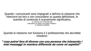 Quando i comunicanti sono impegnati a definire la relazione che
intercorre tra loro e non concordano su questa definizione, lo
scambio di contenuto è scarsamente significativo.
La mamma non si fida del nido
L’educatrice mi ritiene una madre incapace…
IL CIRCOLO VIZIOSO
Quando la relazione non funziona è il professionista che dovrebbe
chiedersi:
“cosa potrei fare di diverso con una persona che interpreta i
miei messaggi in maniera differente da come mi aspetto?”
 