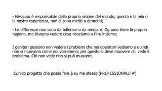 - Nessuno è responsabile della propria visione del mondo, questa è la mia o
la nostra esperienza, non ci sono meriti o demeriti;
- Le differenze non sono da tollerare o da mediare. Ognuno tiene la propria
ragione, ma bisogna vedere cosa riusciamo a fare insieme;
I genitori possono non vedere i problemi che noi operatori vediamo e quindi
non si muovono come noi vorremmo; per questo si deve muovere chi vede il
problema. Chi non vede non si può muovere.
L’unico progetto che posso fare è su me stesso (PROFESSIONALITA’)
 