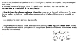 - Partiamo dall’idea che i genitori amino i loro figli e quindi facciano quello che possono per il
loro bene.
A volte ottengono effetti non buoni. In questo caso possiamo lavorare con loro per
aumentare le possibilità di cambiamento;
- Restituiamo loro la competenza di genitori: non serve dire agli altri come si fa, serve
invece aiutare a risolvere i problemi presupponendo che l’altro abbia risorse e capacità per
farlo;
- non dobbiamo creare persone dipendenti;
- Programmiamo le nostre azioni e i nostri interventi sapendo leggere i feed-back perché
è sempre l’altro chi riceve, che attribuisce il significato alla comunicazione. Esercitiamo quindi
le abilità del ricevente;
-
 
